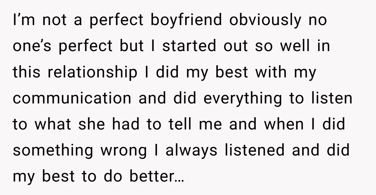 I’m not a perfect boyfriend obviously no one’s perfect but I started out so well in this relationship I did my best with my communication and did everything to listen...