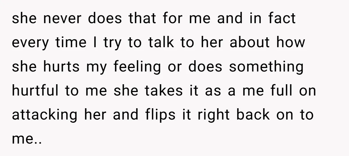she never does that for me and in fact every time I try to talk to her about how she hurts my feeling or does something hurtful to me she...