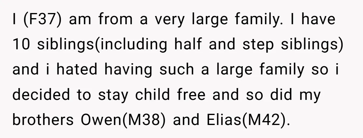 I (F37) am from a very large family. I have 10 siblings(including half and step siblings) and i hated having such a large family so i decided to stay child...