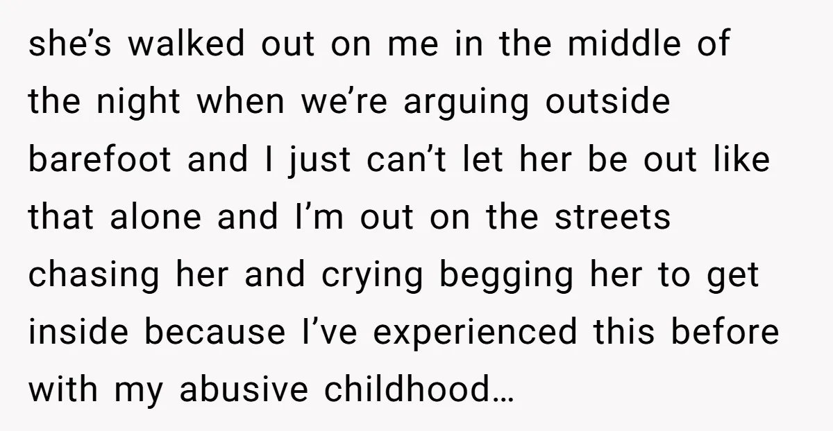 she’s walked out on me in the middle of the night when we’re arguing outside barefoot and I just can’t let her be out like that alone and I’m out...