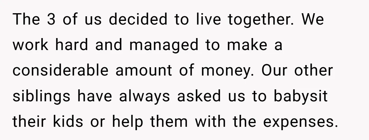 The 3 of us decided to live together. We work hard and managed to make a considerable amount of money. Our other siblings have always asked us to babysit their...