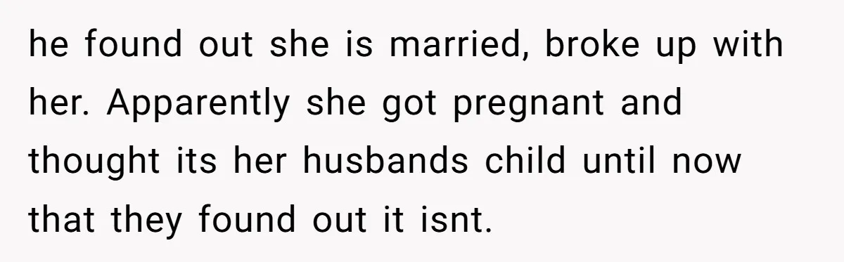 he found out she is married, broke up with her. Apparently she got pregnant and thought its her husbands child until now that they found out it isnt.