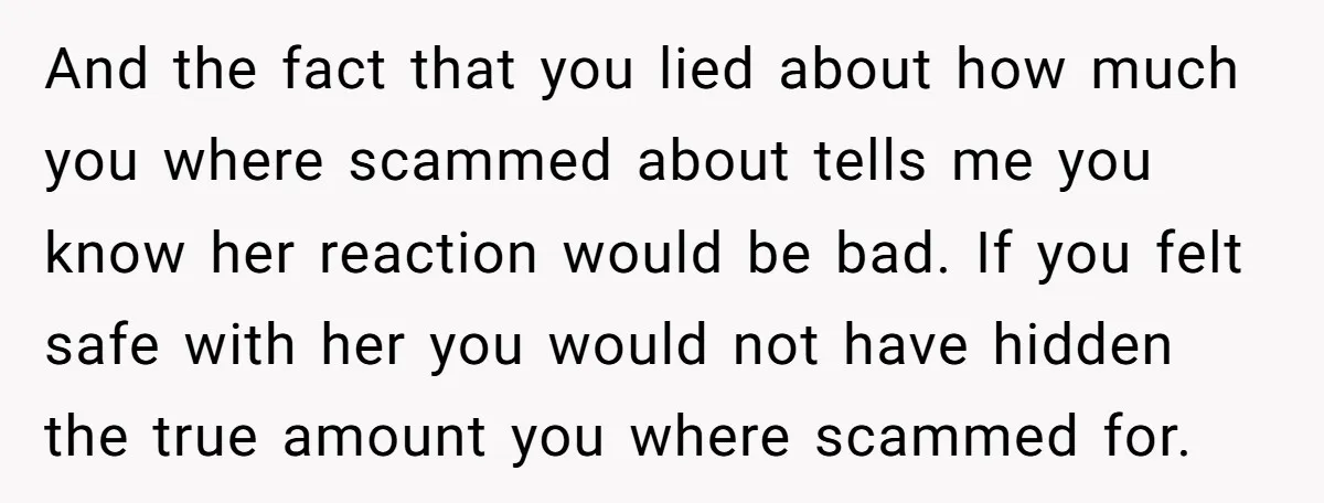 And the fact that you lied about how much you where scammed about tells me you know her reaction would be bad. If you felt safe with her you would...