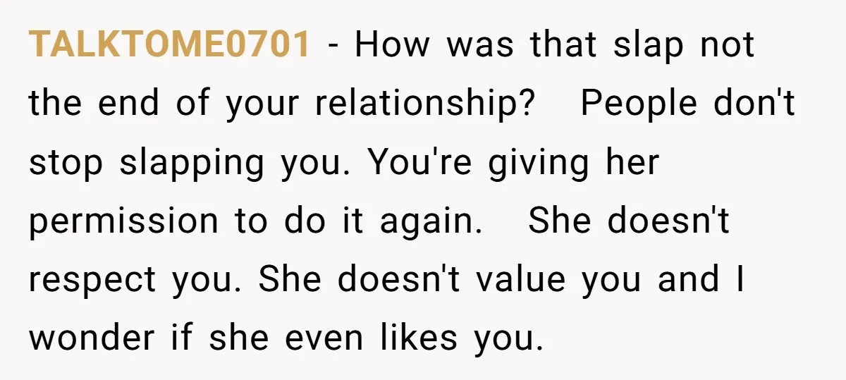 TALKTOME0701 − How was that slap not the end of your relationship? People don't stop slapping you. You're giving her permission to do it again. She doesn't respect you. She...