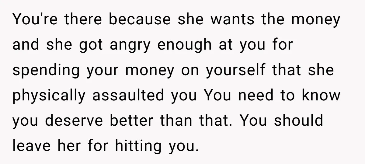 You're there because she wants the money and she got angry enough at you for spending your money on yourself that she physically assaulted you You need to know you...