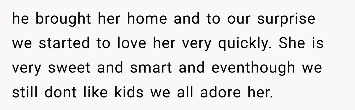 he brought her home and to our surprise we started to love her very quickly. She is very sweet and smart and eventhough we still dont like kids we all...
