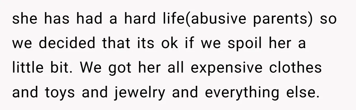 she has had a hard life(abusive parents) so we decided that its ok if we spoil her a little bit. We got her all expensive clothes and toys and jewelry...