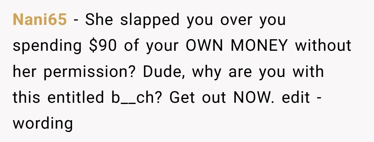 Nani65 − She slapped you over you spending $90 of your OWN MONEY without her permission? Dude, why are you with this entitled b__ch? Get out NOW. edit - wording