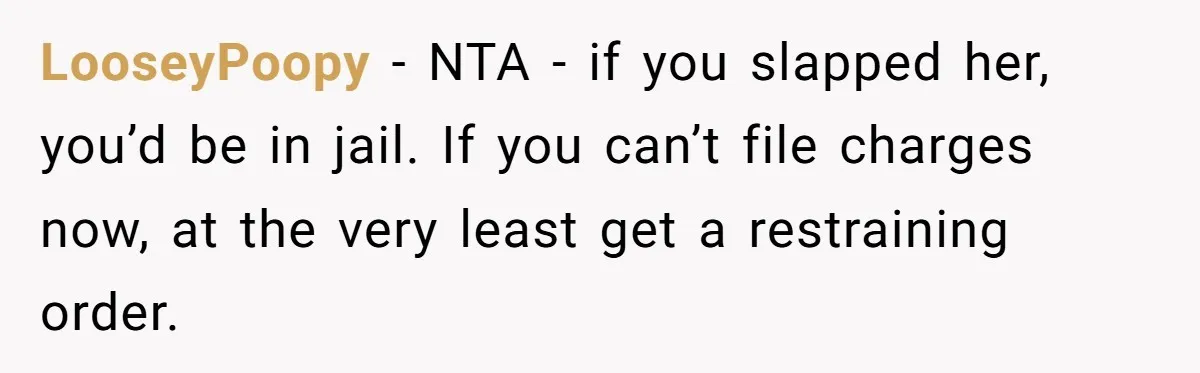 LooseyPoopy − NTA - if you slapped her, you’d be in jail. If you can’t file charges now, at the very least get a restraining order.