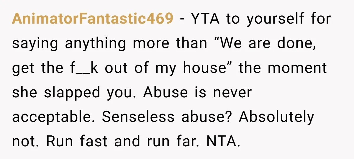 AnimatorFantastic469 − YTA to yourself for saying anything more than “We are done, get the f__k out of my house” the moment she slapped you. Abuse is never acceptable. Senseless...
