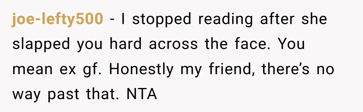 joe-lefty500 − I stopped reading after she slapped you hard across the face. You mean ex gf. Honestly my friend, there’s no way past that. NTA