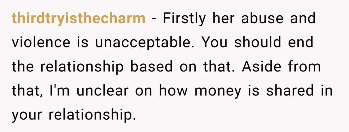thirdtryisthecharm − Firstly her abuse and violence is unacceptable. You should end the relationship based on that. Aside from that, I'm unclear on how money is shared in your relationship.
