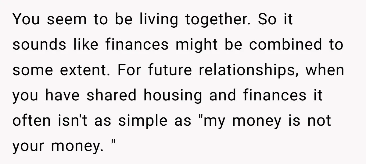 You seem to be living together. So it sounds like finances might be combined to some extent. For future relationships, when you have shared housing and finances it often isn't...