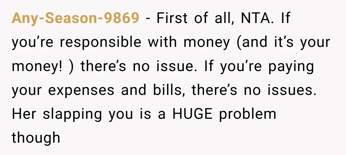 Any-Season-9869 − First of all, NTA. If you’re responsible with money (and it’s your money! ) there’s no issue. If you’re paying your expenses and bills, there’s no issues. Her...