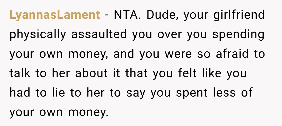 LyannasLament − NTA. Dude, your girlfriend physically assaulted you over you spending your own money, and you were so afraid to talk to her about it that you felt like...