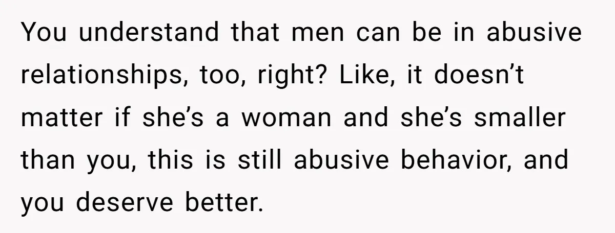 You understand that men can be in abusive relationships, too, right? Like, it doesn’t matter if she’s a woman and she’s smaller than you, this is still abusive behavior, and...