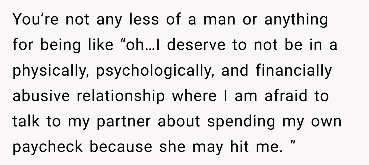 You’re not any less of a man or anything for being like “oh…I deserve to not be in a physically, psychologically, and financially abusive relationship where I am afraid to...