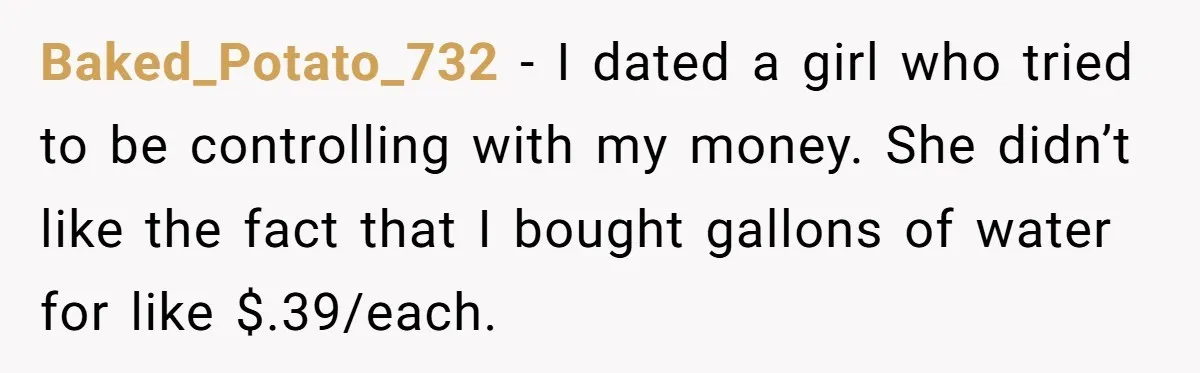 Baked_Potato_732 − I dated a girl who tried to be controlling with my money. She didn’t like the fact that I bought gallons of water for like $.39/each.
