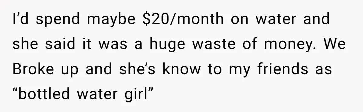 I’d spend maybe $20/month on water and she said it was a huge waste of money. We Broke up and she’s know to my friends as “bottled water girl”