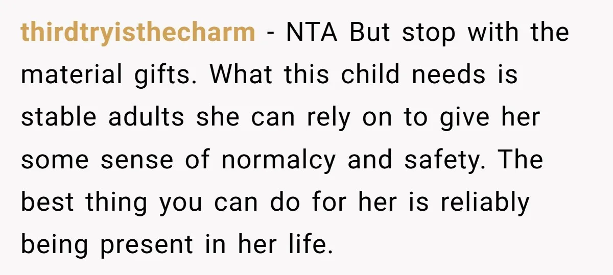 thirdtryisthecharm − NTA But stop with the material gifts. What this child needs is stable adults she can rely on to give her some sense of normalcy and safety. The...