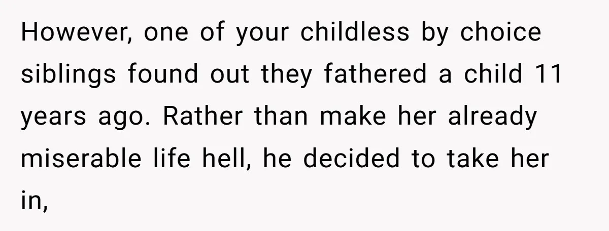 However, one of your childless by choice siblings found out they fathered a child 11 years ago. Rather than make her already miserable life hell, he decided to take her...