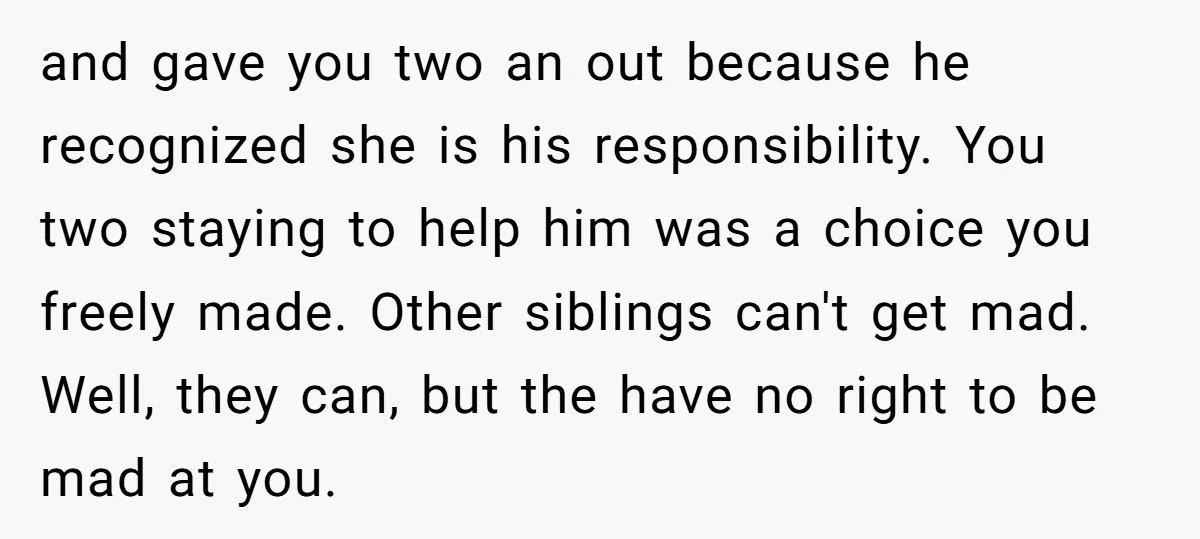 and gave you two an out because he recognized she is his responsibility. You two staying to help him was a choice you freely made. Other siblings can't get mad....