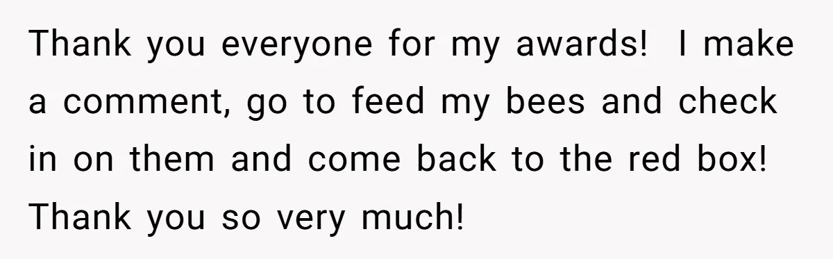 Thank you everyone for my awards! I make a comment, go to feed my bees and check in on them and come back to the red box! Thank you so...
