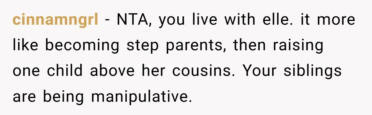 cinnamngrl − NTA, you live with elle. it more like becoming step parents, then raising one child above her cousins. Your siblings are being manipulative.