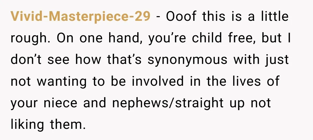 Vivid-Masterpiece-29 − Ooof this is a little rough. On one hand, you’re child free, but I don’t see how that’s synonymous with just not wanting to be involved in the...