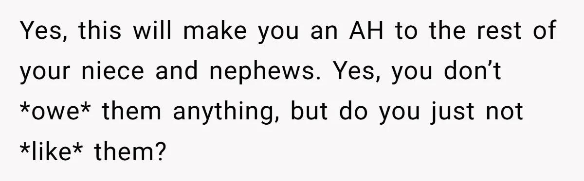 Yes, this will make you an AH to the rest of your niece and nephews. Yes, you don’t *owe* them anything, but do you just not *like* them?