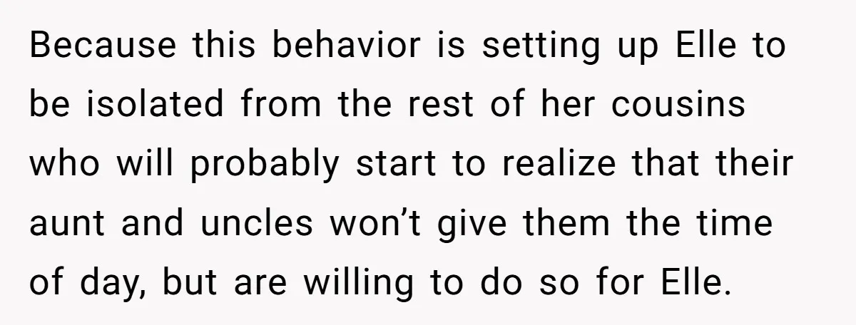 Because this behavior is setting up Elle to be isolated from the rest of her cousins who will probably start to realize that their aunt and uncles won’t give them...