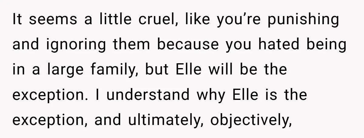 It seems a little cruel, like you’re punishing and ignoring them because you hated being in a large family, but Elle will be the exception. I understand why Elle is...