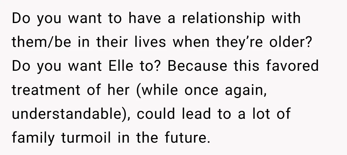 Do you want to have a relationship with them/be in their lives when they’re older? Do you want Elle to? Because this favored treatment of her (while once again, understandable),...