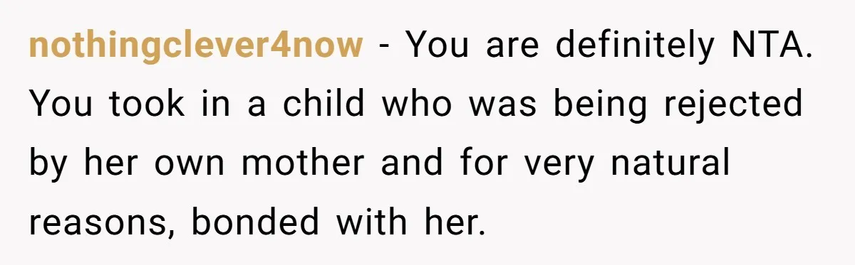 nothingclever4now − You are definitely NTA. You took in a child who was being rejected by her own mother and for very natural reasons, bonded with her.