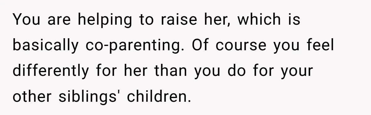 You are helping to raise her, which is basically co-parenting. Of course you feel differently for her than you do for your other siblings' children.