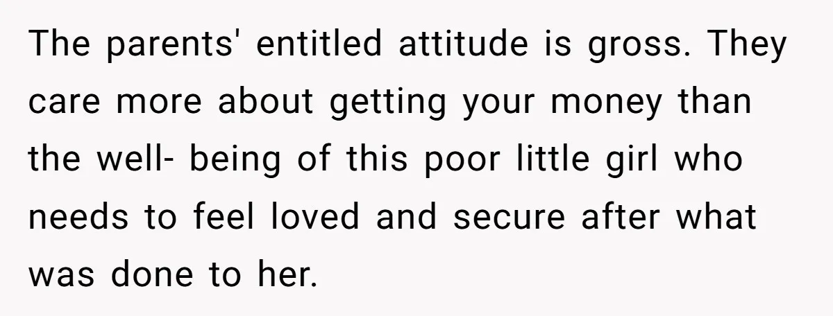 The parents' entitled attitude is gross. They care more about getting your money than the well- being of this poor little girl who needs to feel loved and secure after...