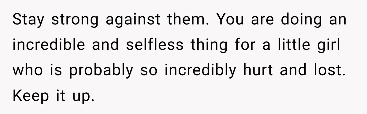 Stay strong against them. You are doing an incredible and selfless thing for a little girl who is probably so incredibly hurt and lost. Keep it up.