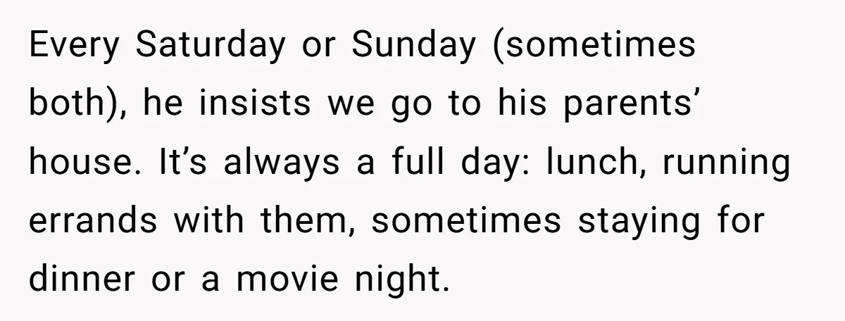 Every Saturday or Sunday (sometimes both), he insists we go to his parents’ house. It’s always a full day: lunch, running errands with them, sometimes staying for dinner or a...