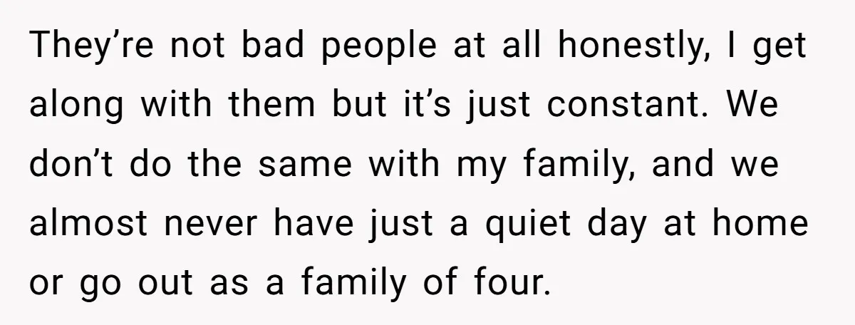 They’re not bad people at all honestly, I get along with them but it’s just constant. We don’t do the same with my family, and we almost never have just...