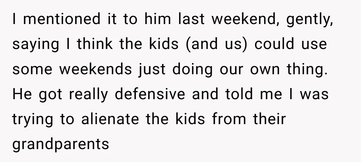 I mentioned it to him last weekend, gently, saying I think the kids (and us) could use some weekends just doing our own thing. He got really defensive and told...