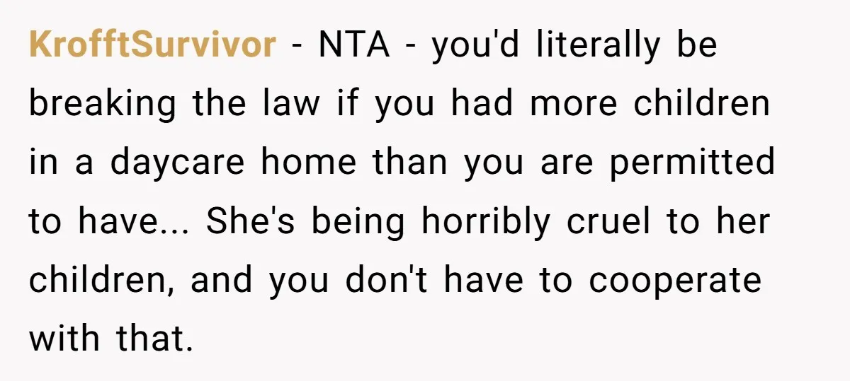 KrofftSurvivor - NTA - you'd literally be breaking the law if you had more children in a daycare home than you are permitted to have... She's being horribly cruel to...