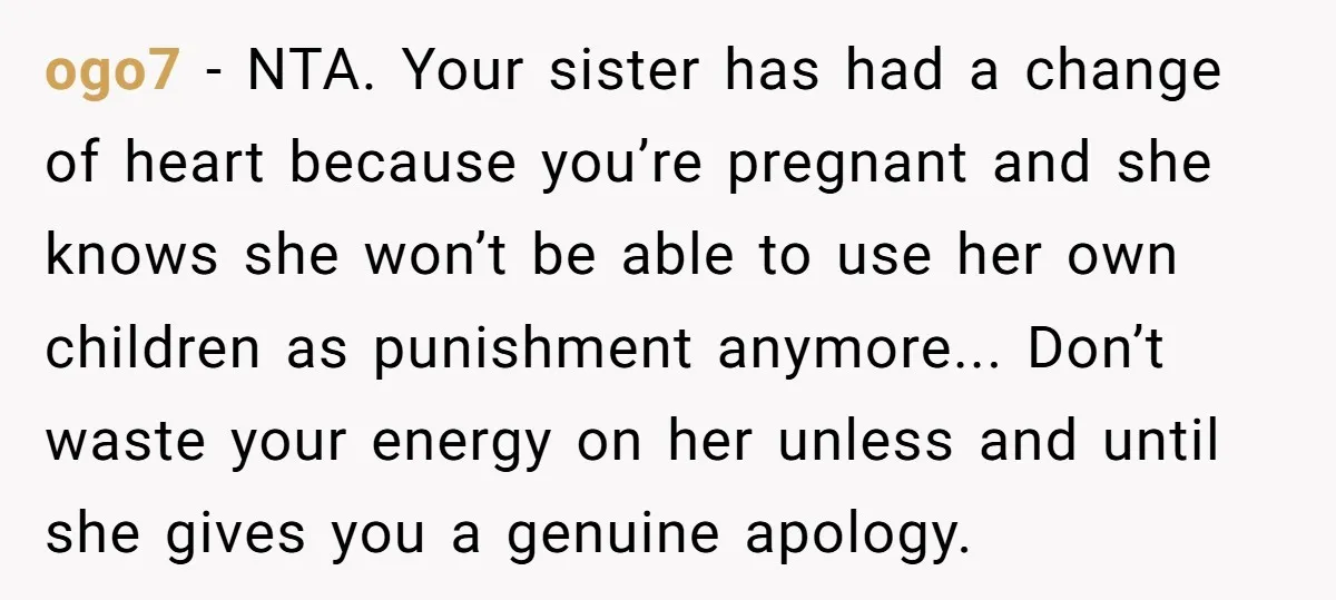 ogo7 - NTA. Your sister has had a change of heart because you’re pregnant and she knows she won’t be able to use her own children as punishment anymore... Don’t...