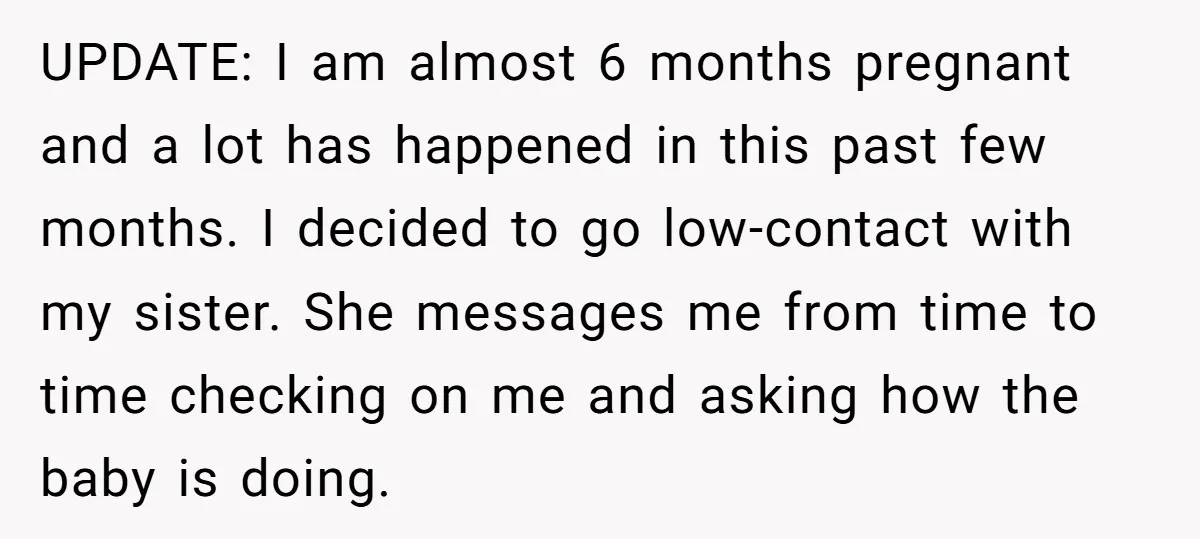 UPDATE: I am almost 6 months pregnant and a lot has happened in this past few months. I decided to go low-contact with my sister. She messages me from time...