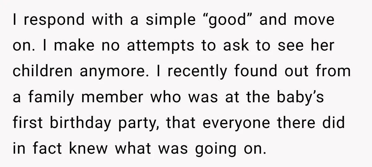 I respond with a simple “good” and move on. I make no attempts to ask to see her children anymore. I recently found out from a family member who was...