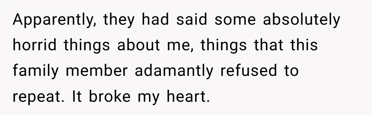 Apparently, they had said some absolutely horrid things about me, things that this family member adamantly refused to repeat. It broke my heart.
