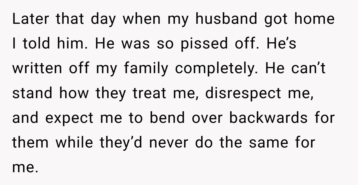 Later that day when my husband got home I told him. He was so pissed off. He’s written off my family completely. He can’t stand how they treat me, disrespect...