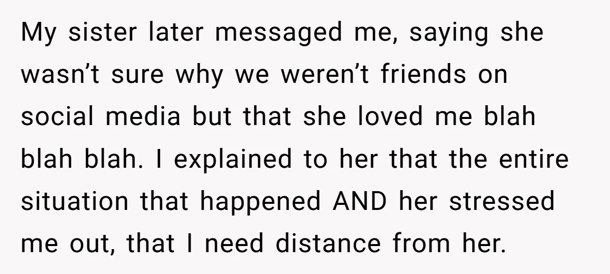 My sister later messaged me, saying she wasn’t sure why we weren’t friends on social media but that she loved me blah blah blah. I explained to her that the...