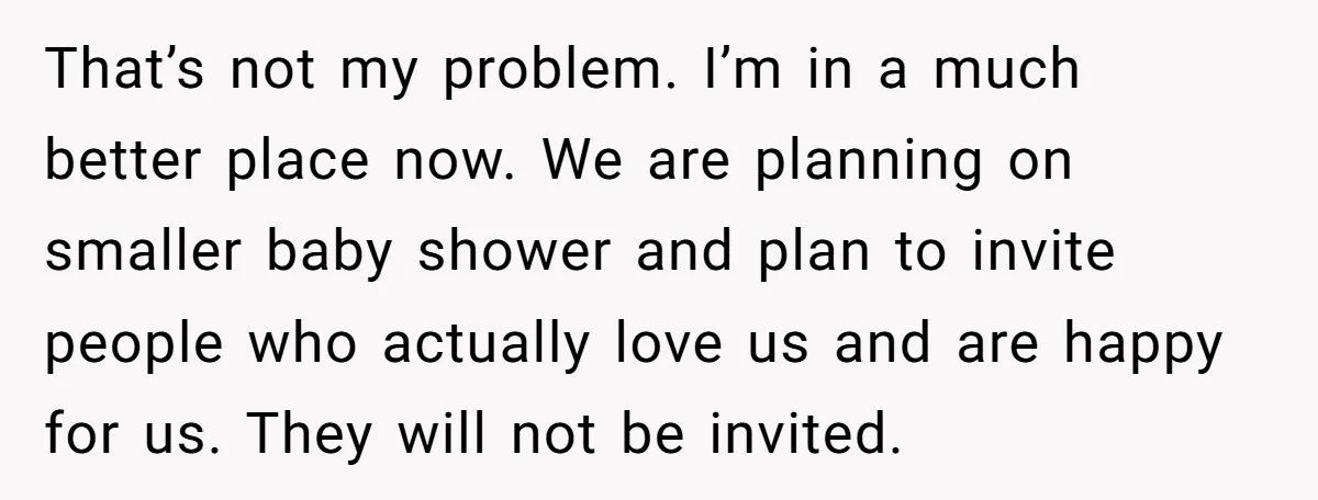 That’s not my problem. I’m in a much better place now. We are planning on smaller baby shower and plan to invite people who actually love us and are happy...