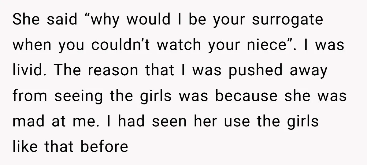 She said “why would I be your surrogate when you couldn’t watch your niece”. I was livid. The reason that I was pushed away from seeing the girls was because...