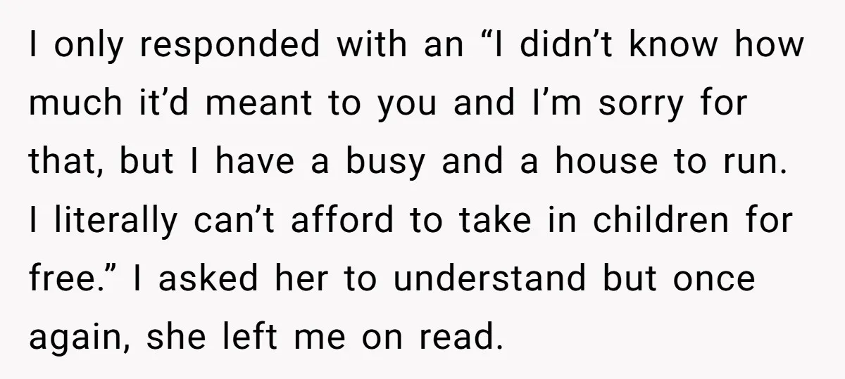 I only responded with an “I didn’t know how much it’d meant to you and I’m sorry for that, but I have a busy and a house to run. I...